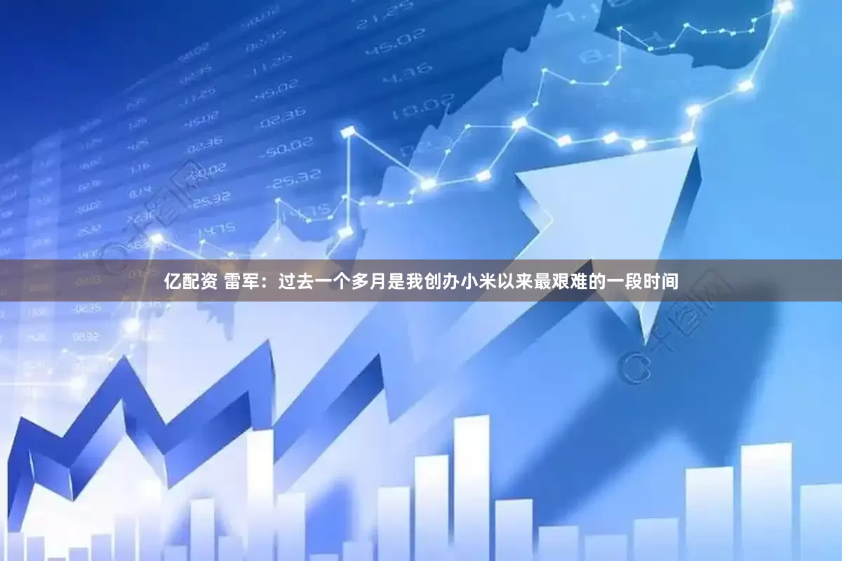 亿配资 雷军：过去一个多月是我创办小米以来最艰难的一段时间