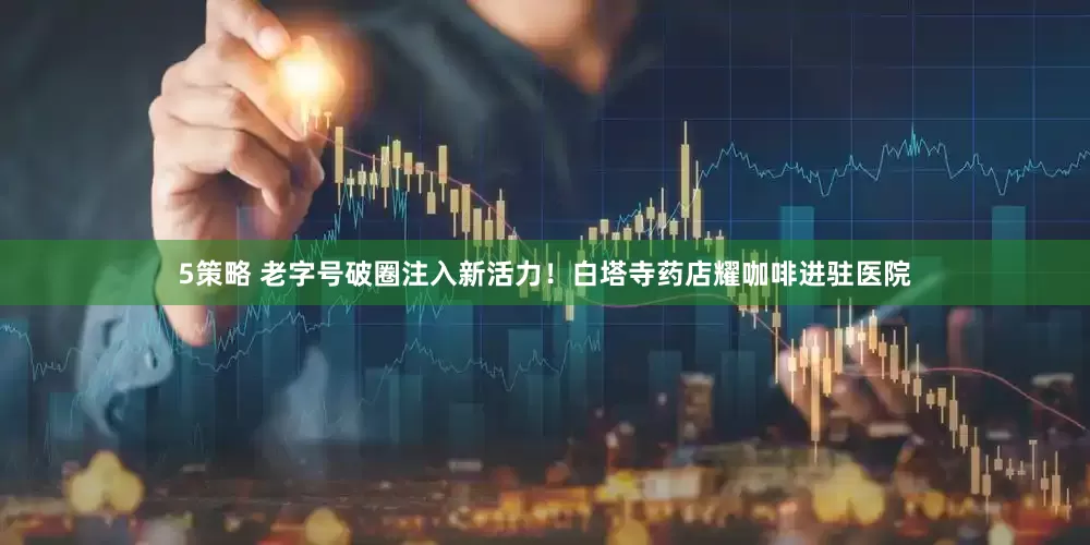 5策略 老字号破圈注入新活力！白塔寺药店耀咖啡进驻医院