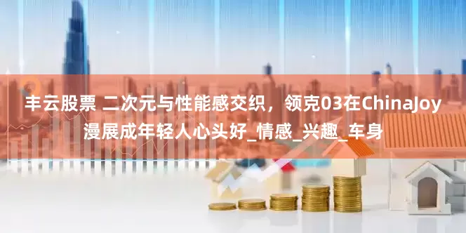 丰云股票 二次元与性能感交织，领克03在ChinaJoy漫展成年轻人心头好_情感_兴趣_车身