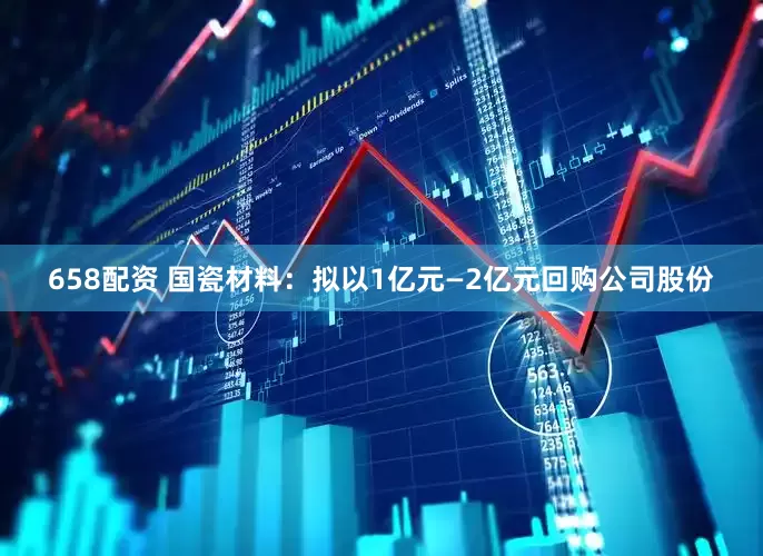 658配资 国瓷材料：拟以1亿元—2亿元回购公司股份